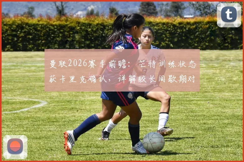 曼联2026赛季前瞻：芒特训练状态获卡里克确认，详解较长间歇期对球队的三大利好