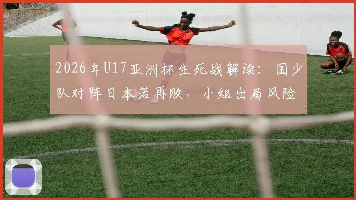 2026年U17亚洲杯生死战解读：国少队对阵日本若再败，小组出局风险有多大？附历史交锋与出线形势