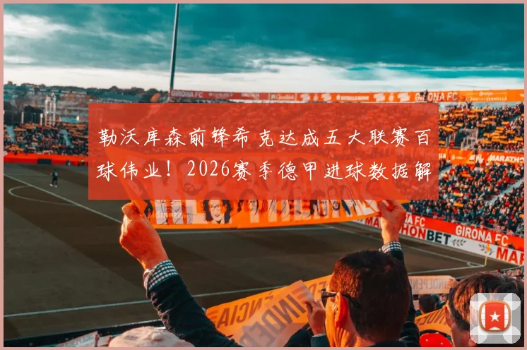 勒沃库森前锋希克达成五大联赛百球伟业!2026赛季德甲进球数据解析