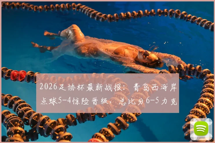 2026足协杯最新战报：青岛西海岸点球5-4惊险晋级，总比分6-5力克山西崇德荣海