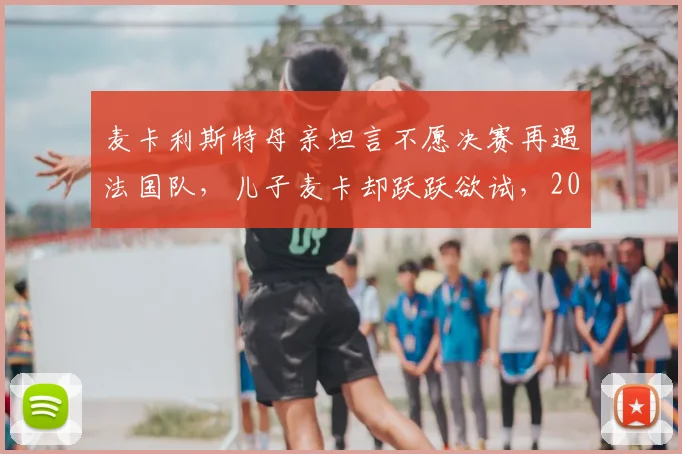 麦卡利斯特母亲坦言不愿决赛再遇法国队，儿子麦卡却跃跃欲试，2026世界杯恩怨局引热议