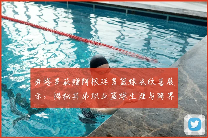劳塔罗获赠阿根廷男篮球衣欣喜展示，揭秘其弟职业篮球生涯与跨界体育家庭的训练日常