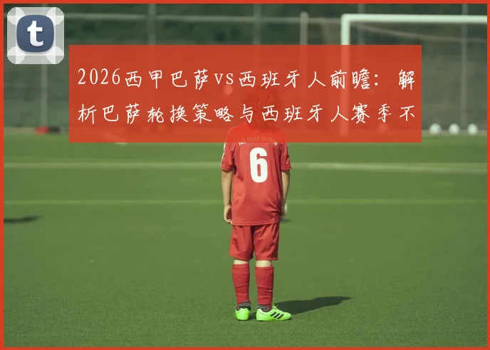 2026西甲巴萨vs西班牙人前瞻：解析巴萨轮换策略与西班牙人赛季不胜困局，附关键看点与阵容预测