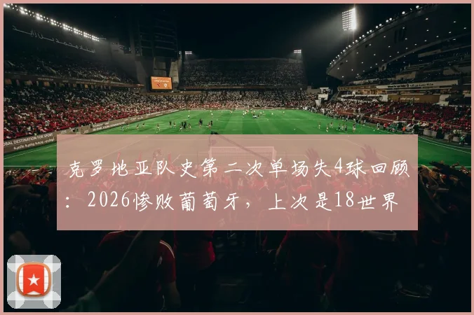 克罗地亚队史第二次单场失4球回顾:2026惨败葡萄牙,上次是18世界杯决赛输法国,防线老化问题凸显