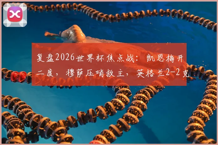 复盘2026世界杯焦点战：凯恩梅开二度，穆萨压哨救主，英格兰2-2克罗地亚半场全解析