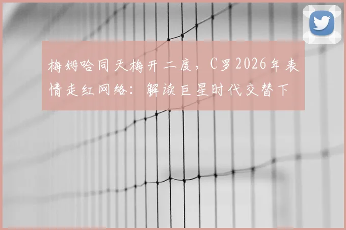 梅姆哈同天梅开二度，C罗2026年表情走红网络：解读巨星时代交替下的真实状态与生涯心态