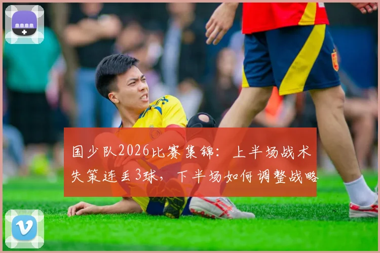 国少队2026比赛集锦：上半场战术失策连丢3球，下半场如何调整战略顽强扳回2球，深度复盘战术调整全过程