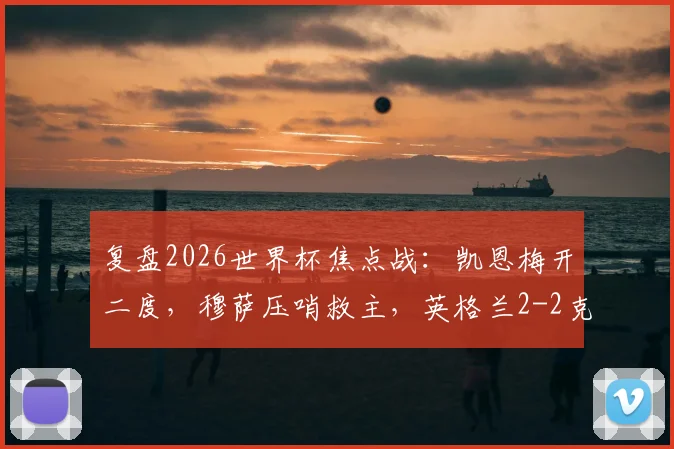 复盘2026世界杯焦点战：凯恩梅开二度，穆萨压哨救主，英格兰2-2克罗地亚半场全解析