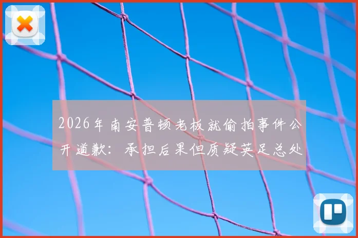 2026年南安普顿老板就偷拍事件公开道歉:承担后果但质疑英足总处罚过重,事件后续进展引争议
