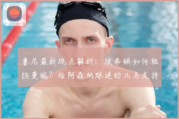 鲁尼最新观点解析：埃弗顿如何阻挡曼城？给阿森纳球迷的几点支持建议
