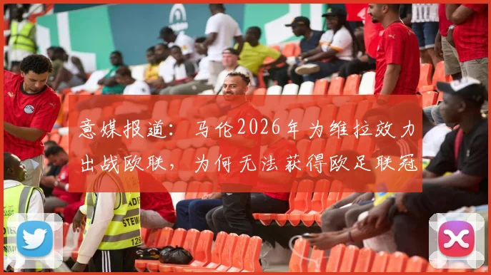 意媒报道：马伦2026年为维拉效力出战欧联，为何无法获得欧足联冠军认定？规则详解