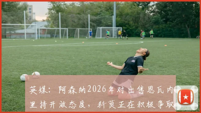 英媒：阿森纳2026年对出售恩瓦内里持开放态度，科莫正在积极争取，转会可能性分析