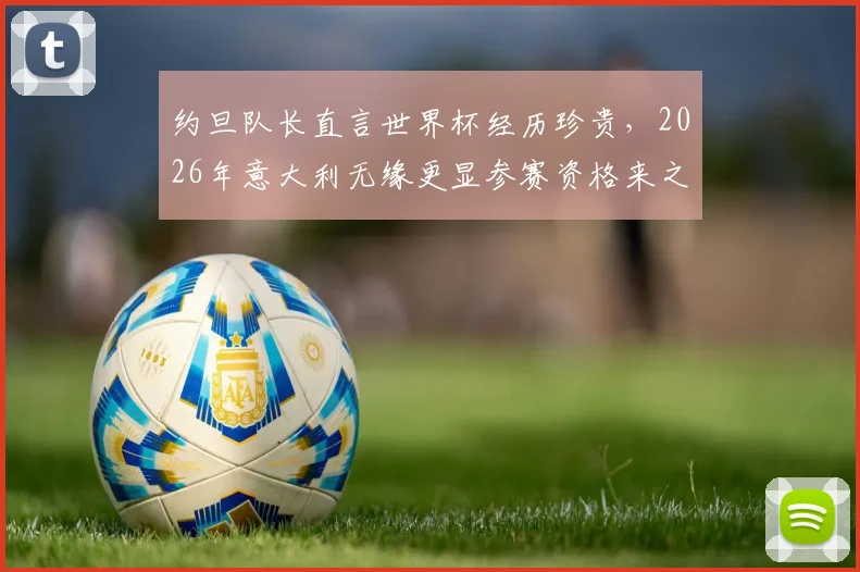 约旦队长直言世界杯经历珍贵，2026年意大利无缘更显参赛资格来之不易