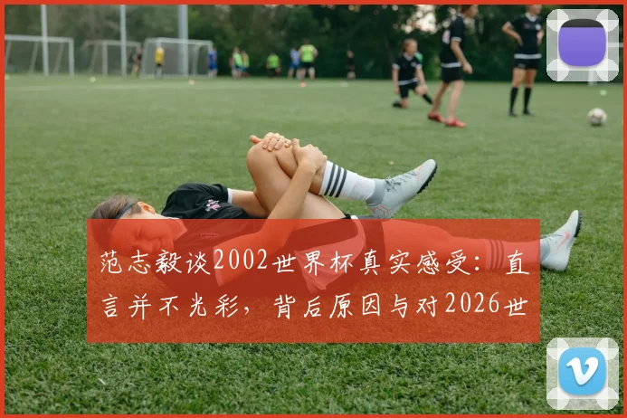 范志毅谈2002世界杯真实感受:直言并不光彩,背后原因与对2026世界杯的启示