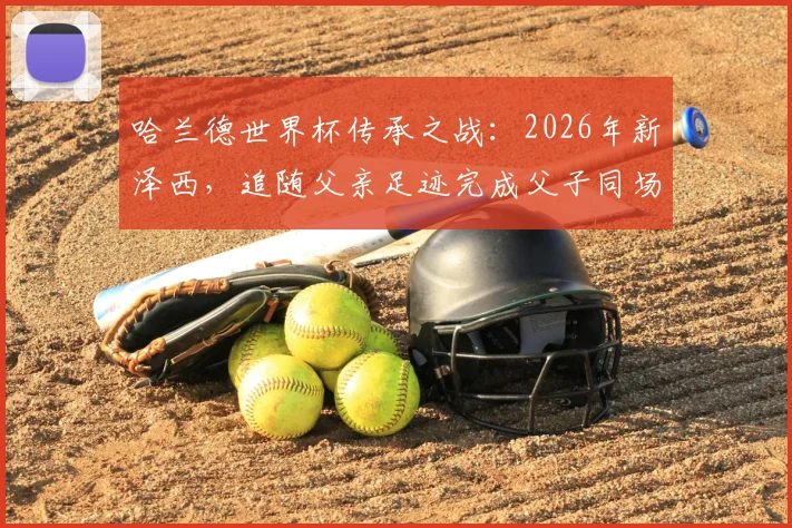 哈兰德世界杯传承之战:2026年新泽西,追随父亲足迹完成父子同场传奇