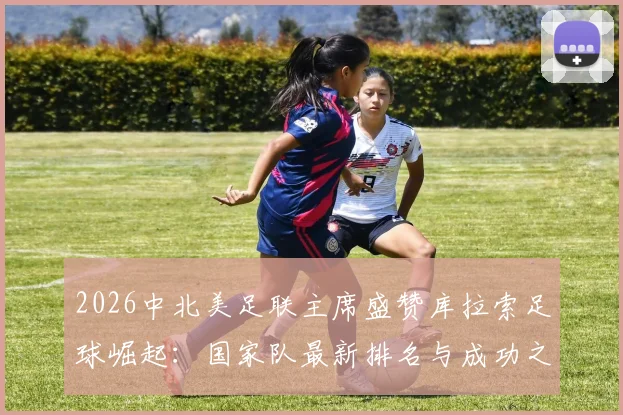 2026中北美足联主席盛赞库拉索足球崛起：国家队最新排名与成功之路深度解读