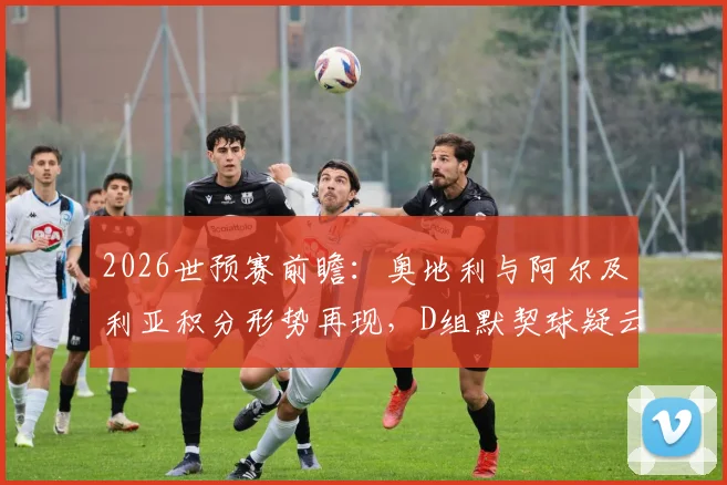 2026世预赛前瞻：奥地利与阿尔及利亚积分形势再现，D组默契球疑云会否重演？深度分析赛前出线规则与可能走势