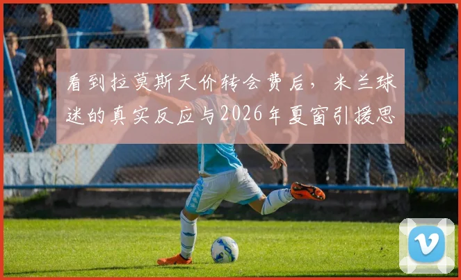 看到拉莫斯天价转会费后,米兰球迷的真实反应与2026年夏窗引援思考