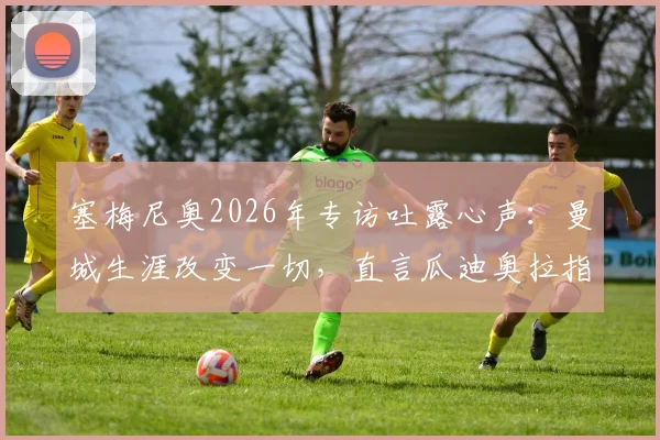塞梅尼奥2026年专访吐露心声：曼城生涯改变一切，直言瓜迪奥拉指导让他飞速成长