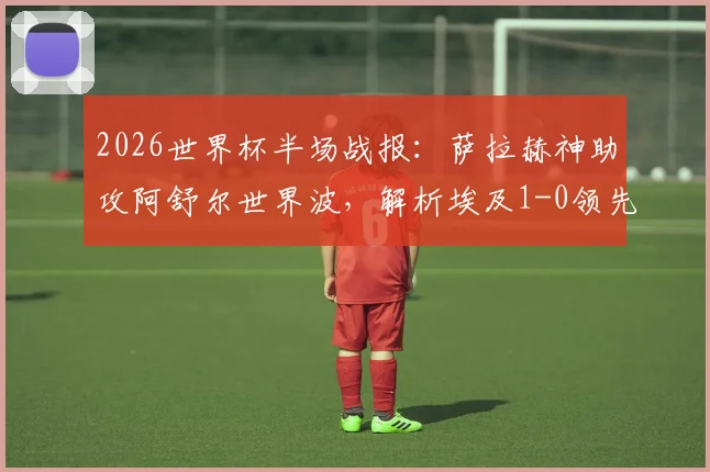 2026世界杯半场战报:萨拉赫神助攻阿舒尔世界波,解析埃及1-0领先比利时的战术关键点
