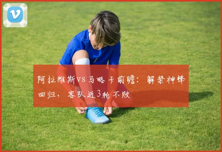 阿拉维斯vs马略卡前瞻：解禁神锋回归，客队近3轮不败