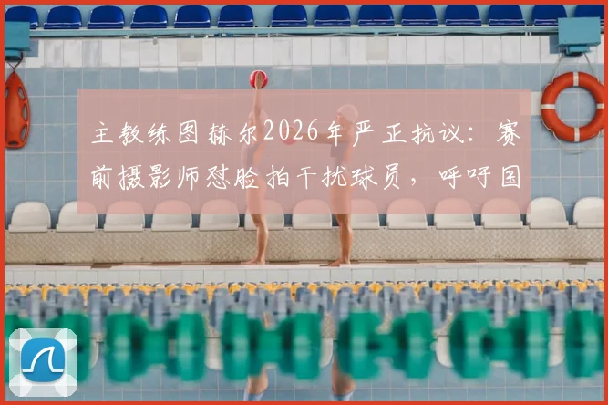主教练图赫尔2026年严正抗议：赛前摄影师怼脸拍干扰球员，呼吁国际足联修订场边拍摄位置规则