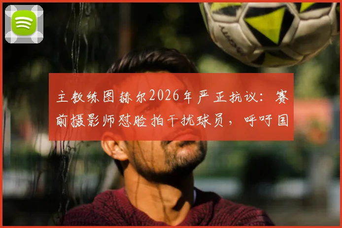 主教练图赫尔2026年严正抗议:赛前摄影师怼脸拍干扰球员,呼吁国际足联修订场边拍摄位置规则