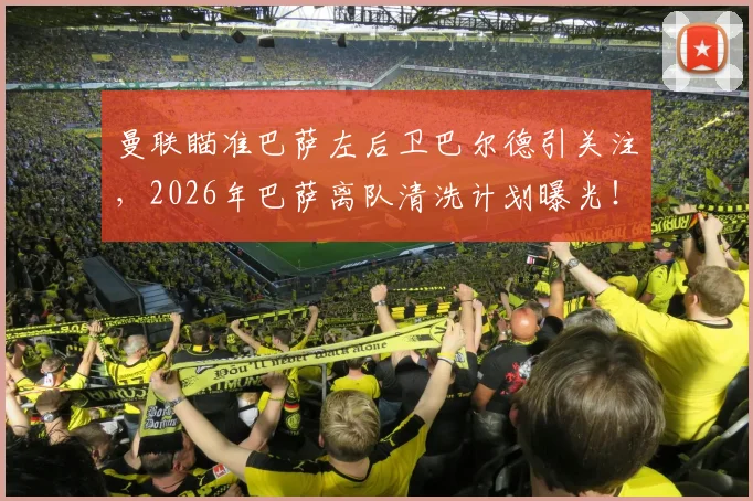 曼联瞄准巴萨左后卫巴尔德引关注，2026年巴萨离队清洗计划曝光！转会动态详解