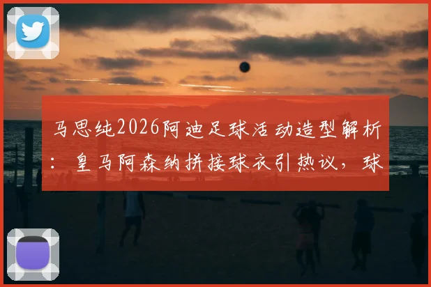马思纯2026阿迪足球活动造型解析：皇马阿森纳拼接球衣引热议，球迷如何评价明星跨界？