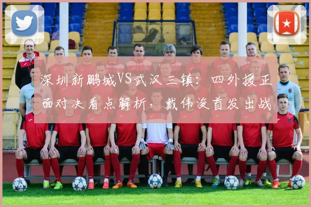 深圳新鹏城VS武汉三镇：四外援正面对决看点解析，戴伟浚首发出战能否成关键先生？