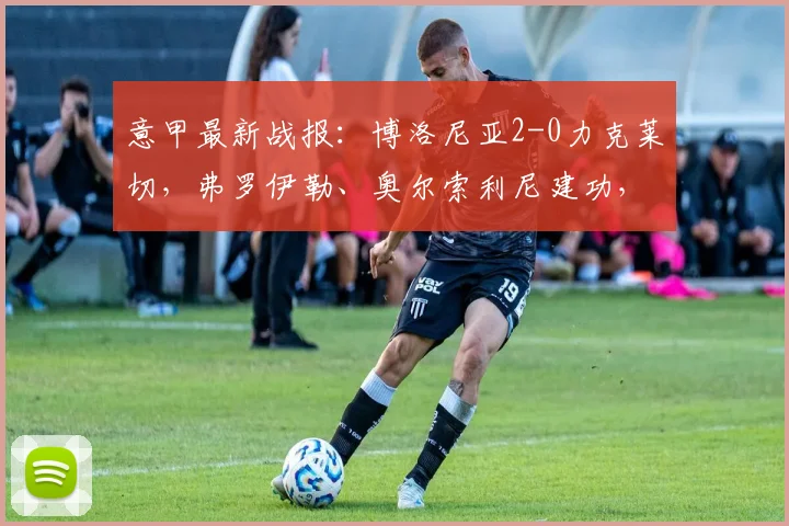 意甲最新战报：博洛尼亚2-0力克莱切，弗罗伊勒、奥尔索利尼建功，2026赛季积分榜实时更新