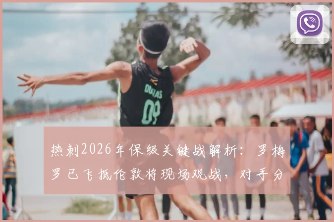 热刺2026年保级关键战解析:罗梅罗已飞抵伦敦将现场观战,对手分析与最新伤情汇总