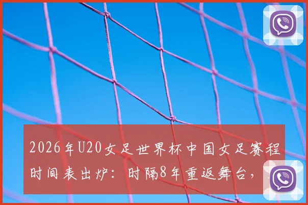 2026年U20女足世界杯中国女足赛程时间表出炉：时隔8年重返舞台，亚洲杯四强战日本队前景分析与阵容预测