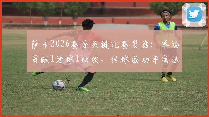 萨卡2026赛季关键比赛复盘:单场贡献1进球1助攻,传球成功率高达82.14%的技术解析
