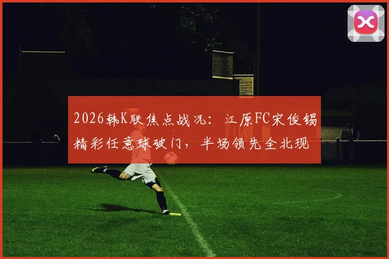 2026韩K联焦点战况：江原FC宋俊锡精彩任意球破门，半场领先全北现代，附即时比分与关键数据分析