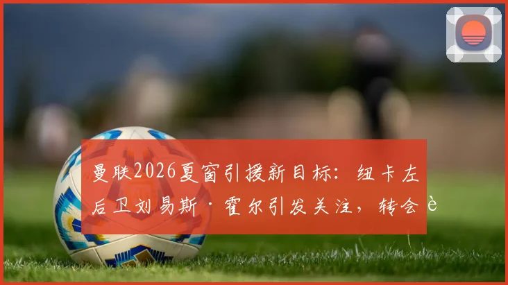 曼联2026夏窗引援新目标:纽卡左后卫刘易斯·霍尔引发关注,转会费用成关键考量