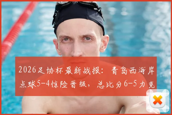 2026足协杯最新战报:青岛西海岸点球5-4惊险晋级,总比分6-5力克山西崇德荣海