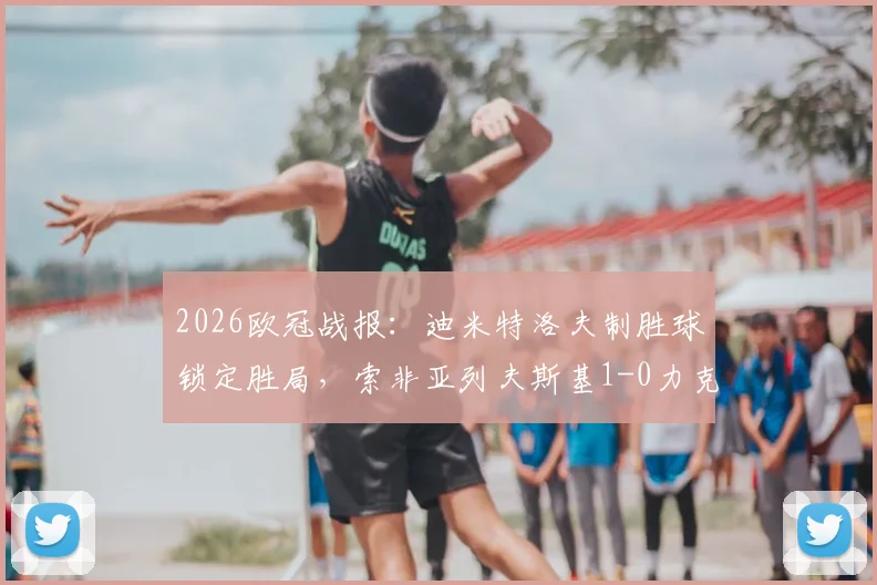 2026欧冠战报：迪米特洛夫制胜球锁定胜局，索非亚列夫斯基1-0力克克拉约瓦大学