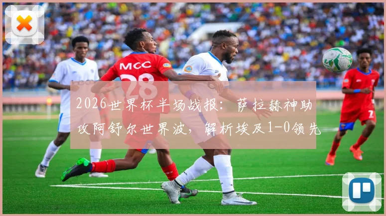 2026世界杯半场战报：萨拉赫神助攻阿舒尔世界波，解析埃及1-0领先比利时的战术关键点