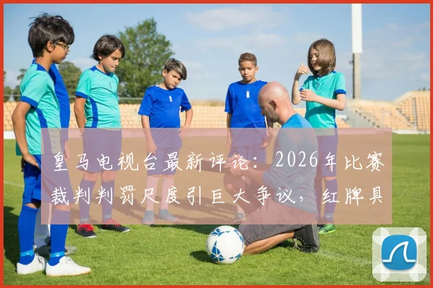皇马电视台最新评论：2026年比赛裁判判罚尺度引巨大争议，红牌具体犯规动图回放与官方表态分析