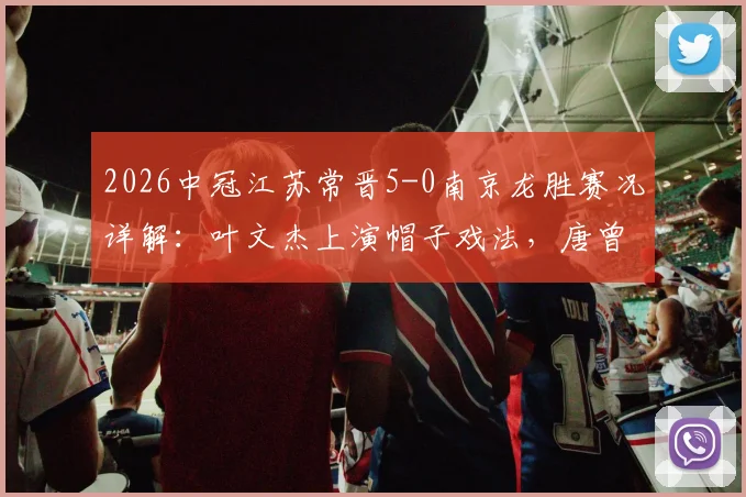 2026中冠江苏常晋5-0南京龙胜赛况详解:叶文杰上演帽子戏法,唐曾琦破门,附双方球队战术分析与球员表现点评
