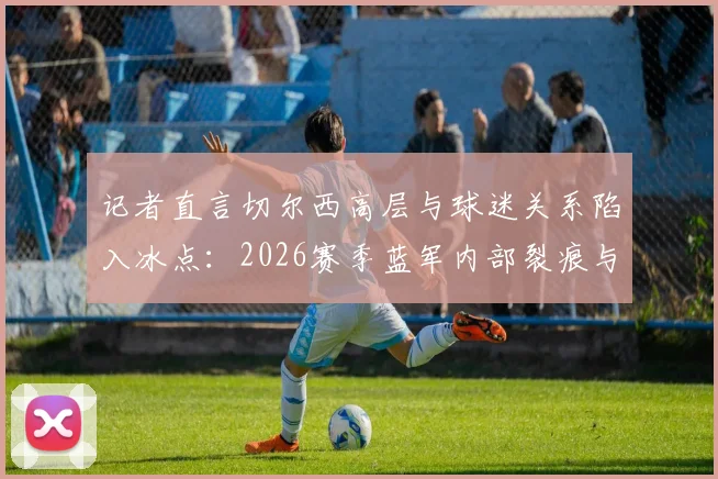 记者直言切尔西高层与球迷关系陷入冰点：2026赛季蓝军内部裂痕与未来回应解析