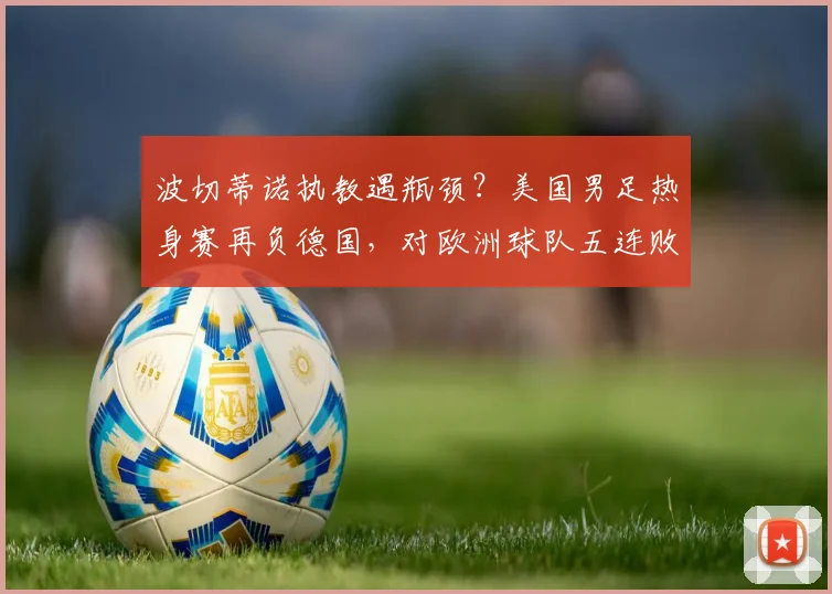 波切蒂诺执教遇瓶颈？美国男足热身赛再负德国，对欧洲球队五连败背后原因深度剖析