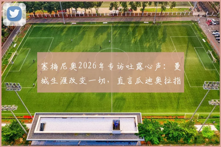 塞梅尼奥2026年专访吐露心声:曼城生涯改变一切,直言瓜迪奥拉指导让他飞速成长