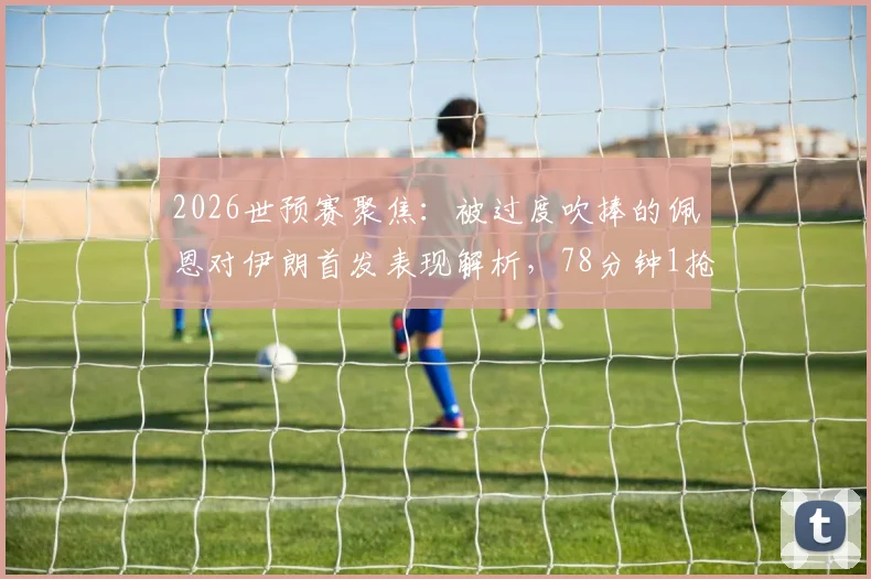 2026世预赛聚焦：被过度吹捧的佩恩对伊朗首发表现解析，78分钟1抢断1拦截数据背后的真实水平