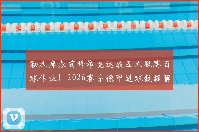 勒沃库森前锋希克达成五大联赛百球伟业！2026赛季德甲进球数据解析