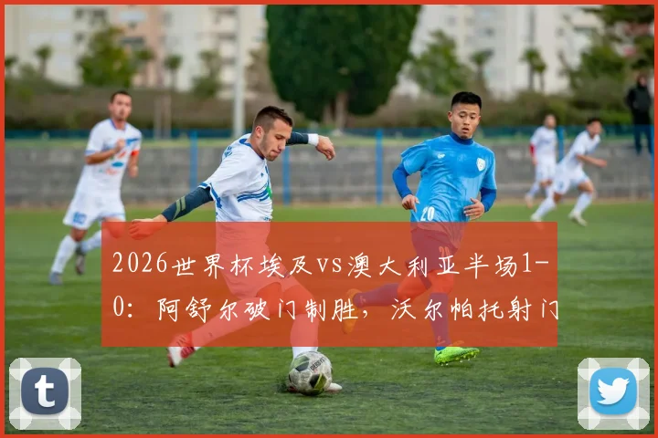 2026世界杯埃及vs澳大利亚半场1-0:阿舒尔破门制胜,沃尔帕托射门中框险扳平,附实时战况分析