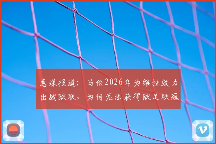 意媒报道：马伦2026年为维拉效力出战欧联，为何无法获得欧足联冠军认定？规则详解