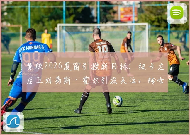 曼联2026夏窗引援新目标:纽卡左后卫刘易斯·霍尔引发关注,转会费用成关键考量