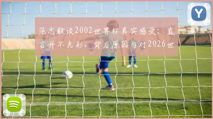 范志毅谈2002世界杯真实感受:直言并不光彩,背后原因与对2026世界杯的启示